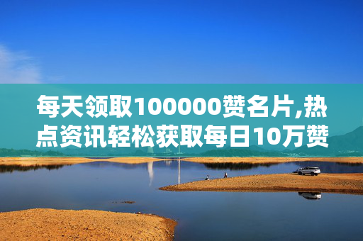 每天领取100000赞名片,热点资讯轻松获取每日10万赞的名片秘诀！